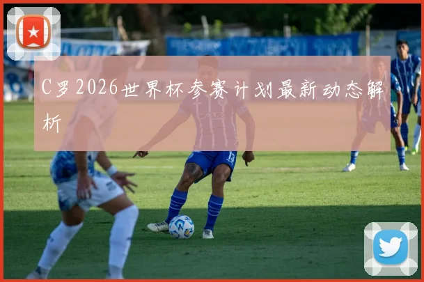 C罗2026世界杯参赛计划最新动态解析
