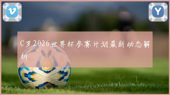 C罗2026世界杯参赛计划最新动态解析